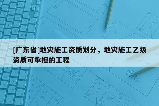 [广东省]地灾施工资质划分，地灾施工乙级资质可承担的工程