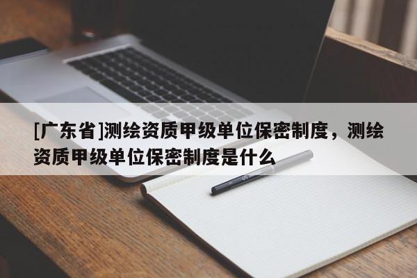 [广东省]测绘资质甲级单位保密制度，测绘资质甲级单位保密制度是什么