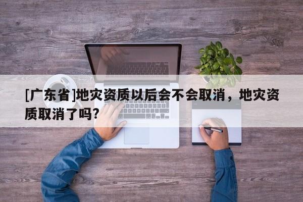 [广东省]地灾资质以后会不会取消，地灾资质取消了吗?
