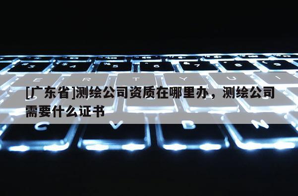 [广东省]测绘公司资质在哪里办，测绘公司需要什么证书
