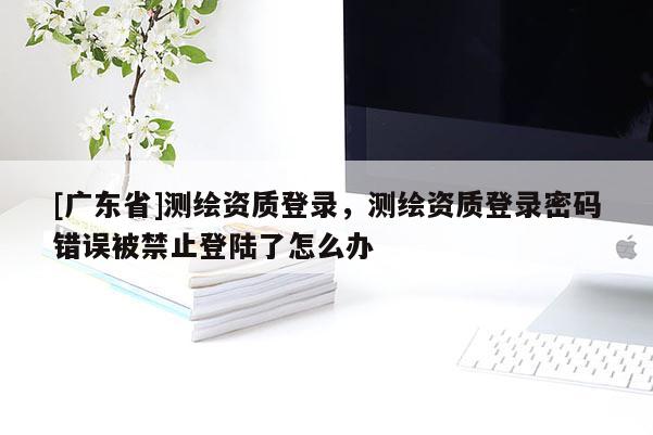 [广东省]测绘资质登录，测绘资质登录密码错误被禁止登陆了怎么办