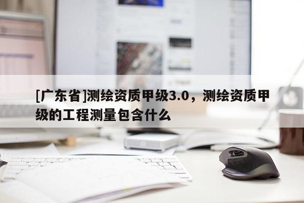 [广东省]测绘资质甲级3.0，测绘资质甲级的工程测量包含什么