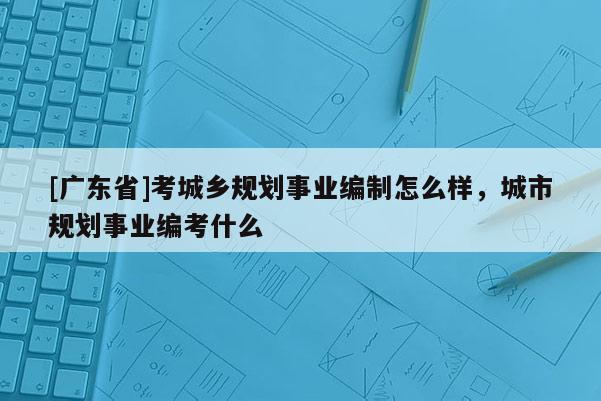 [广东省]考城乡规划事业编制怎么样，城市规划事业编考什么