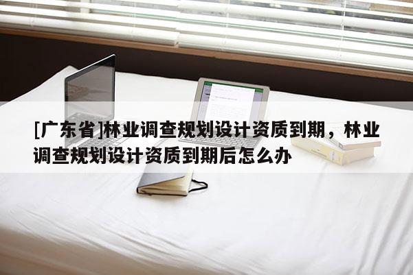 [广东省]林业调查规划设计资质到期，林业调查规划设计资质到期后怎么办