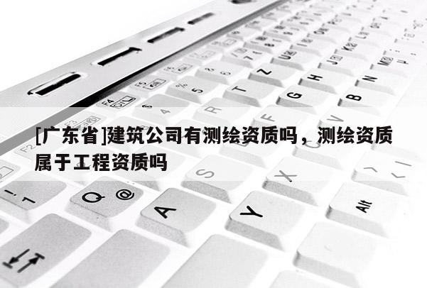 [广东省]建筑公司有测绘资质吗，测绘资质属于工程资质吗
