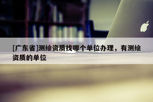 [广东省]测绘资质找哪个单位办理，有测绘资质的单位