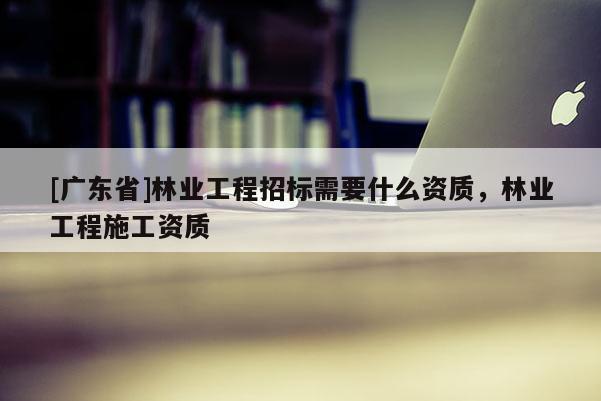 [广东省]林业工程招标需要什么资质，林业工程施工资质
