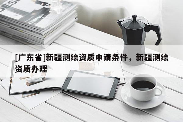 [广东省]新疆测绘资质申请条件，新疆测绘资质办理