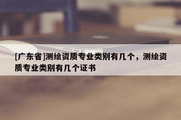 [广东省]测绘资质专业类别有几个，测绘资质专业类别有几个证书