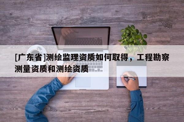 [广东省]测绘监理资质如何取得，工程勘察测量资质和测绘资质