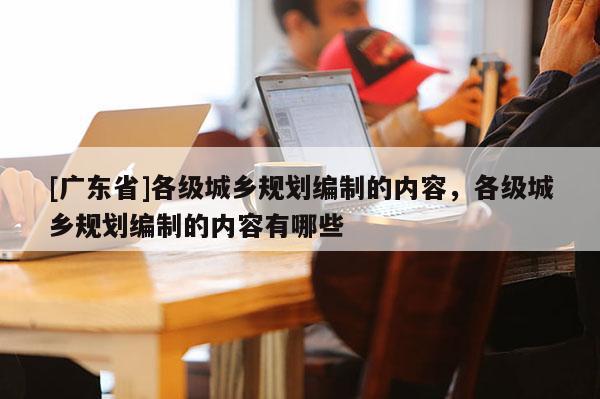 [广东省]各级城乡规划编制的内容，各级城乡规划编制的内容有哪些