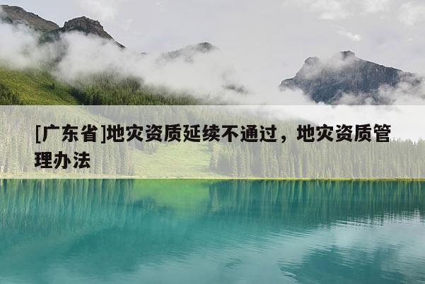 [广东省]地灾资质延续不通过，地灾资质管理办法
