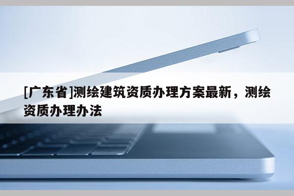 [广东省]测绘建筑资质办理方案最新，测绘资质办理办法