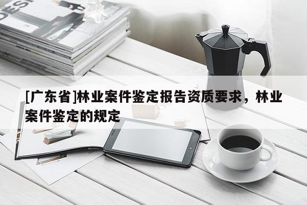 [广东省]林业案件鉴定报告资质要求，林业案件鉴定的规定