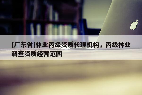 [广东省]林业丙级资质代理机构，丙级林业调查资质经营范围