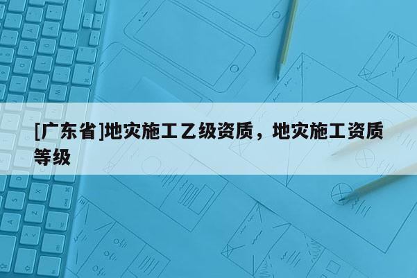 [广东省]地灾施工乙级资质，地灾施工资质等级