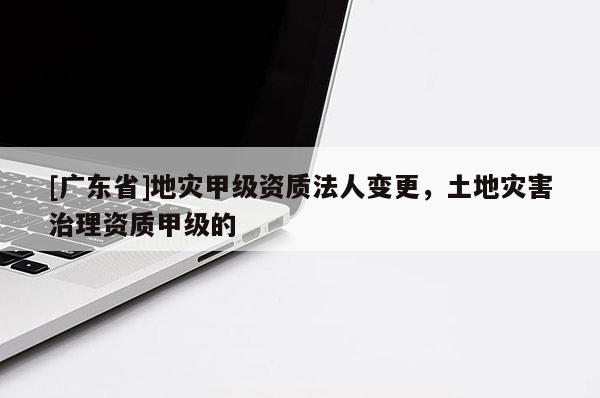 [广东省]地灾甲级资质法人变更，土地灾害治理资质甲级的