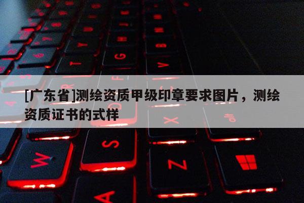[广东省]测绘资质甲级印章要求图片，测绘资质证书的式样