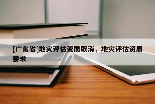 [广东省]地灾评估资质取消，地灾评估资质要求