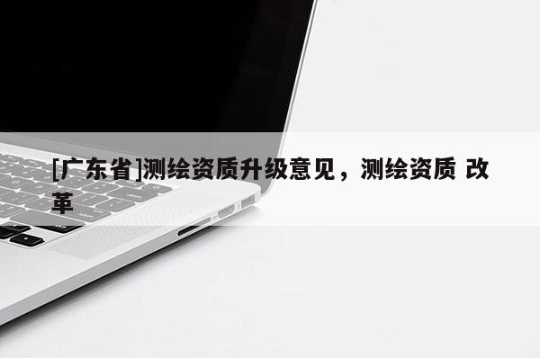 [广东省]测绘资质升级意见，测绘资质 改革