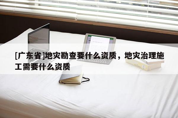 [广东省]地灾勘查要什么资质，地灾治理施工需要什么资质