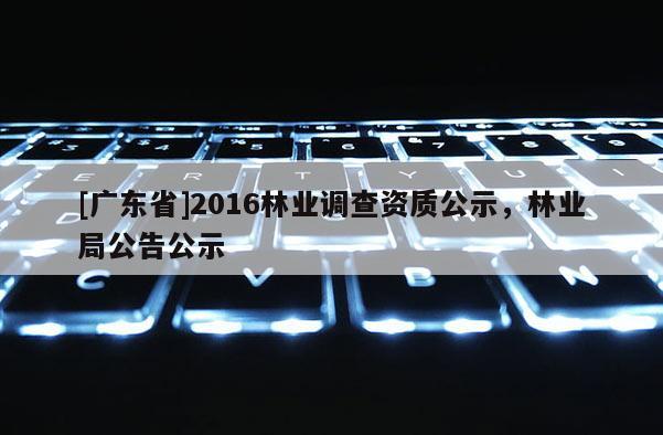 [广东省]2016林业调查资质公示，林业局公告公示