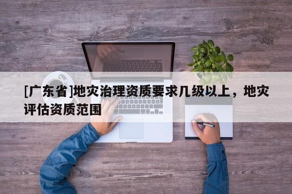 [广东省]地灾治理资质要求几级以上，地灾评估资质范围
