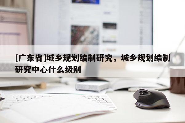 [广东省]城乡规划编制研究，城乡规划编制研究中心什么级别