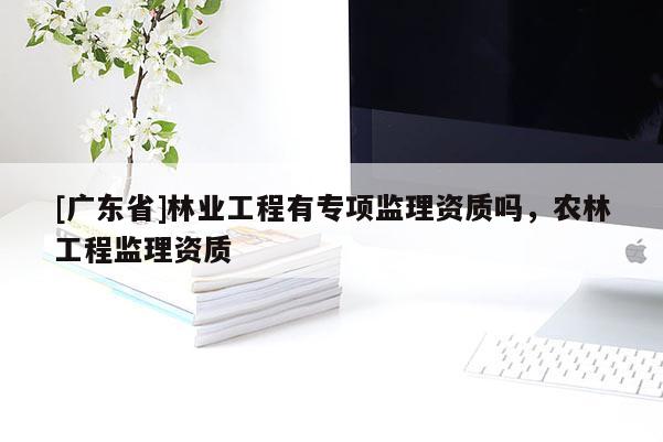 [广东省]林业工程有专项监理资质吗，农林工程监理资质