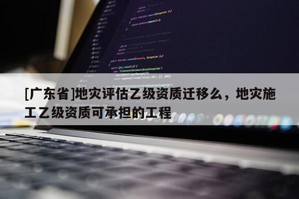 [广东省]地灾评估乙级资质迁移么，地灾施工乙级资质可承担的工程