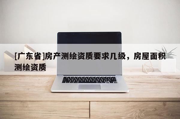 [广东省]房产测绘资质要求几级，房屋面积测绘资质