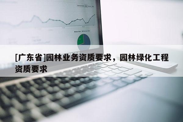 [广东省]园林业务资质要求，园林绿化工程资质要求