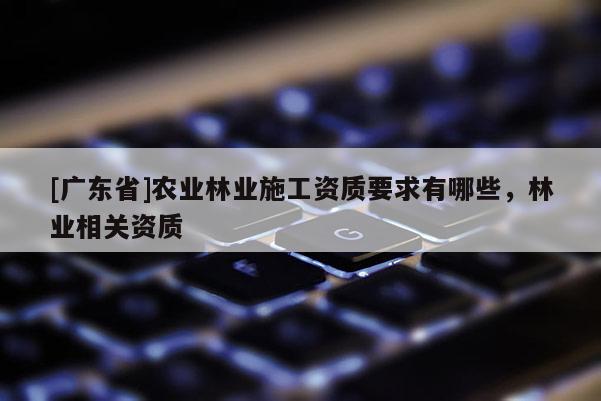 [广东省]农业林业施工资质要求有哪些，林业相关资质