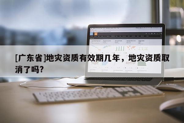 [广东省]地灾资质有效期几年，地灾资质取消了吗?