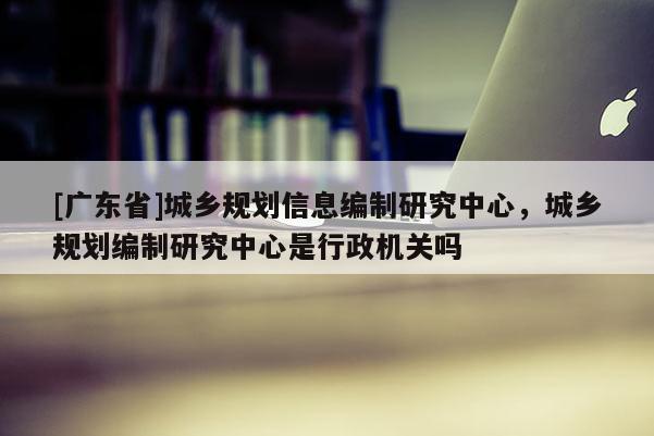 [广东省]城乡规划信息编制研究中心，城乡规划编制研究中心是行政机关吗