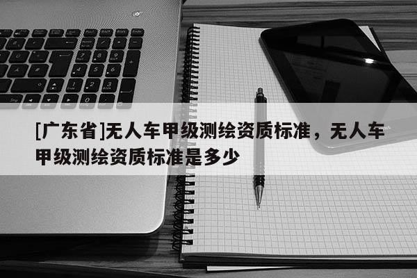 [广东省]无人车甲级测绘资质标准，无人车甲级测绘资质标准是多少