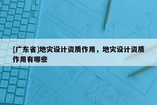 [广东省]地灾设计资质作用，地灾设计资质作用有哪些