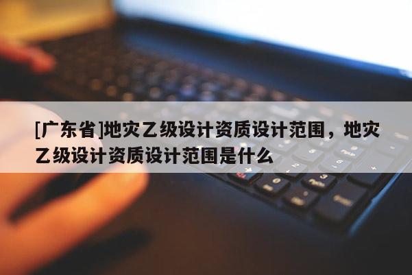 [广东省]地灾乙级设计资质设计范围，地灾乙级设计资质设计范围是什么