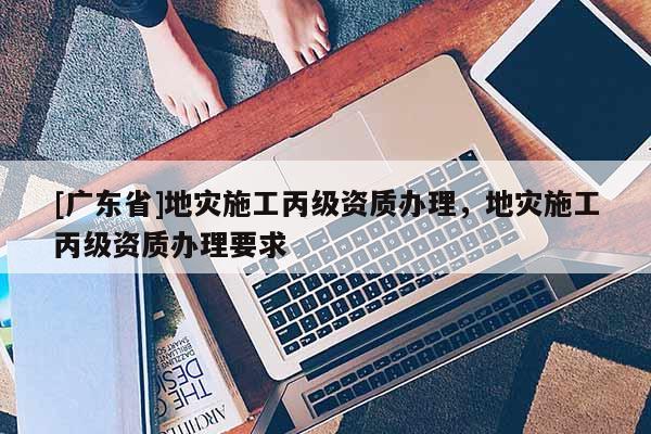 [广东省]地灾施工丙级资质办理，地灾施工丙级资质办理要求