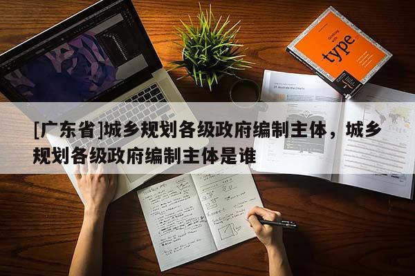 [广东省]城乡规划各级政府编制主体，城乡规划各级政府编制主体是谁