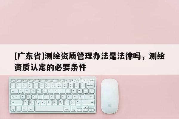 [广东省]测绘资质管理办法是法律吗，测绘资质认定的必要条件