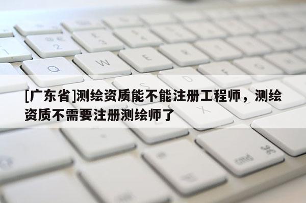 [广东省]测绘资质能不能注册工程师，测绘资质不需要注册测绘师了