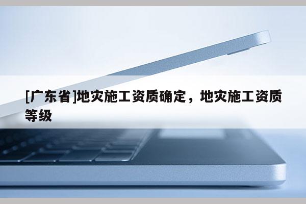 [广东省]地灾施工资质确定，地灾施工资质等级
