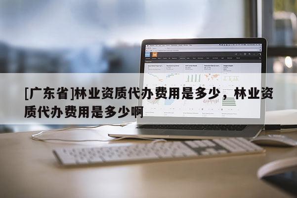 [广东省]林业资质代办费用是多少，林业资质代办费用是多少啊