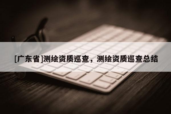 [广东省]测绘资质巡查，测绘资质巡查总结