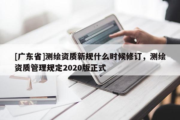 [广东省]测绘资质新规什么时候修订，测绘资质管理规定2020版正式
