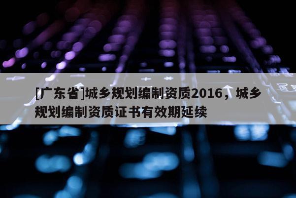 [广东省]城乡规划编制资质2016，城乡规划编制资质证书有效期延续
