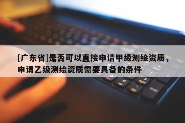 [广东省]是否可以直接申请甲级测绘资质，申请乙级测绘资质需要具备的条件