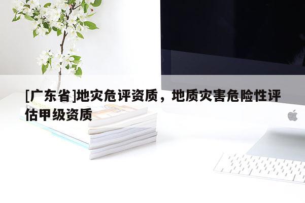 [广东省]地灾危评资质，地质灾害危险性评估甲级资质