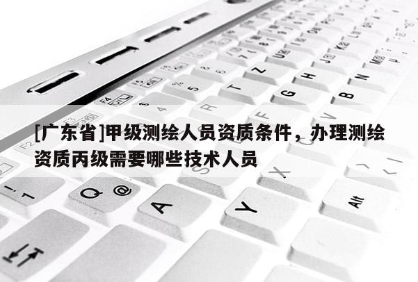 [广东省]甲级测绘人员资质条件，办理测绘资质丙级需要哪些技术人员